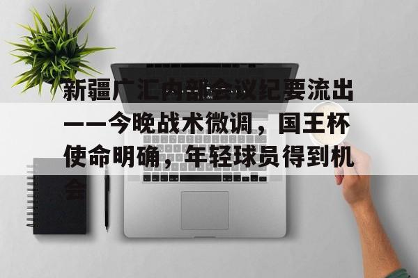 新疆广汇内部会议纪要流出——今晚战术微调，国王杯使命明确，年轻球员得到机会的简单介绍九游娱乐